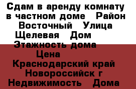 Сдам в аренду комнату в частном доме › Район ­ Восточный › Улица ­ Щелевая › Дом ­ 37 › Этажность дома ­ 1 › Цена ­ 7 000 - Краснодарский край, Новороссийск г. Недвижимость » Дома, коттеджи, дачи аренда   . Краснодарский край,Новороссийск г.
